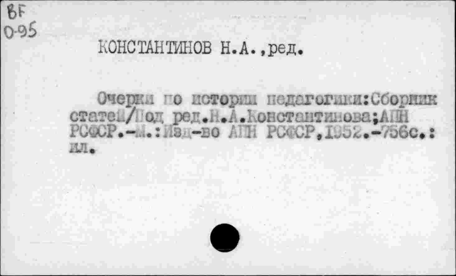 ﻿ЬГ 0-95
КОНСТАНТИНОВ Н.А.,ред.
Очеркл о истории псдегогшси: Сборник . .А.констсштш1ова;А11Н
РСвСР.- з -во АПН ЖЖР9Х352»»78вО«{ ил.